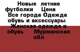 Новые, летние футболки  › Цена ­ 500 - Все города Одежда, обувь и аксессуары » Женская одежда и обувь   . Мурманская обл.